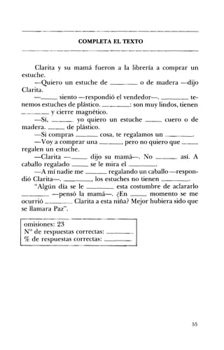 COMPLETA EL TEXTO 

Clarita y su mamá fueron a la librería a comprar un
estuche.
-Quiero un estuche de o de madera -dijo
Clarita.
__ siento -respondió el vendedor-o te­
nemos estuches de plástico. : son muy lindos, tienen
~_~_ y cierre magnético.
-Sí, yo qUIero un estuche __ cuero o de
madera. de plástico.
-Si compras cosa, te regalamos un ____
-Voy a comprar una , pero no quiero que __
regalen un estuche.
-Clarita - dijo su mamá-o No ___ así. A
caballo regalado se le mira el ____
-A mí nadie me regalando un caballo -respon­
dió Clarita-. , los estuches no tienen ____
"Algún día se le esta costumbre de aclararlo
____ -pensó la mamá-o ¿En momento se me
ocurrió ____ Clarita a esta niña? Mejor hubiera sido que
se llamara Paz".
omisiones: 23 

N° de respuestas correctas: ____ 

% de respuestas correctas: ____ 

55
 