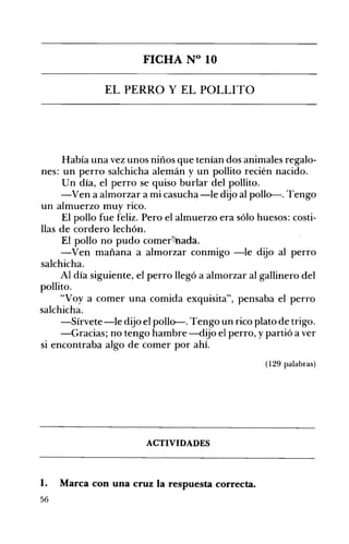 FICHA N° 10 

EL PERRO Y EL POLLITO 

Había una vez unos niños que tenían dos animales regalo­
nes: un perro salchicha alemán y un pollito recién nacido.
Un día, el perro se quiso burlar del pollito.
-Ven a almorzar a mi casucha -le dijo al pollo-. Tengo
un almuerzo muy rico.
El pollo fue feliz. Pero el almuerzo era sólo huesos: costi­
llas de cordero lechón.
El pollo no pudo comer~~ada.
-Ven mañana a almorzar conmigo -le dijo al perro
salchicha.
Al día siguiente, el perro llegó a almorzar al gallinero del
pollito.
"Voy a comer una comida exquisita", pensaba el perro
salchicha.
-Sírvete-le dijo el pollo-. Tengo un rico plato de trigo.
-Gracias; no tengo hambre -dijo el perro, y partió a ver
si encontraba algo de comer por ahí.
(129 palabras)
ACTIVIDADES 

1. Marca con una cruz la respuesta correcta. 

56
 