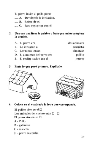 El perro invitó al pollo para: 

_ A. Devolverle la invitación. 

_,_ B. Reírse de él. 

_ C. Para conversar con él. 

2. 	 Une con una línea la palabra o frase que mejor complete
la oración.
A. 	 El perro era dos animales
B. 	 Lo invitaron a salchicha
C. 	 Los' niños tenían almorzar
D. 	 El almuerzo del perro era pollito
E. 	 El recién nacido era el huesos
3. 	 Pinta lo que pasó primero. Explícalo.
4. 	 Coloca en el cuadrado la letra que corresponde.
El pollito vive en el O 

Los animales del cuento eran D D 

El perro vive en su D 

A - Pollo 

B - gallinero 

e - casucha 

D - perro salchicha 

57
 