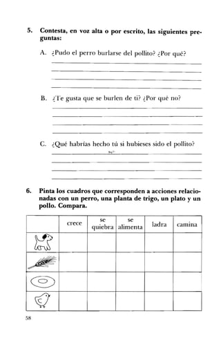 5. 	 Contesta, en voz alta o por escrito, las siguientes pre­
guntas:
A. ¿Pudo el perro burlarse del pollito? ¿Por qué?
B. ¿Te gusta que se burlen de ti? ¿Por qué no? 

C. ¿Qué habrías hecho tú si hubieses sido el pollito? 

6. 	 Pinta los cuadros que corresponden a acciones relacio­
nadas con un perro, una planta de trigo, un plato y un
pollo. Compara.
crece
se
quiebra
se
alimenta ladra camIna
~
~
@)
(l
58
 
