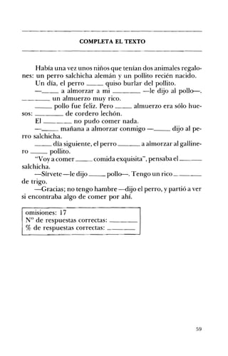 __
__
COMPLETA EL TEXTO 

Había una vez unos niños que tenían dos animales regalo­
nes: un perro salchicha alemán y un pollito recién nacido.
Un día, el perro quiso burlar del pollito.
__ a almorzar a mi -le dijo al pollo-.
____ un almuerzo muy rico.
pollo fue feliz. Pero almuerzo era sólo hue­
sos: de cordero lechón.
El no pudo comer nada.
mañana a almorzar conmigo ­ dijo al pe­
rro salchicha.
__ día siguiente, el perro a almorzar al galline­
ro pollito.
"Voy a comer comida exquisita", pensaba el_~_
salchicha.
-Sírvete-le dijo pollo-. Tengo un rico~___
de trigo.
-Gracias; no tengo hambre -dijo el perro, y partió a ver
si encontraba algo de comer por ahí.
omisiones: 17 

N° de respuestas correctas: ____ 

% de respuestas correctas: ____ 

59
 