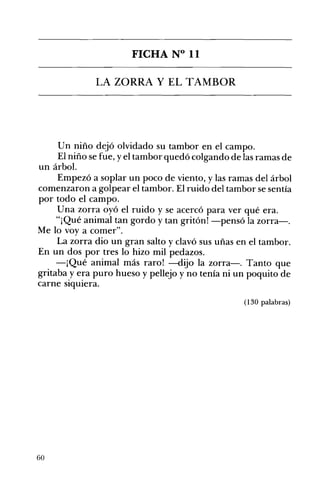 FICHA N° 11 

LA ZORRA Y EL TAMBOR 

Un niño dejó olvidado su tambor en el campo.
El niño se fue, yel tambor quedó colgando de las ramas de
un árbol.
Empezó a soplar un poco de viento, y las ramas del árbol
comenzaron a golpear el tambor. El ruido del tambor se sentía
por todo el campo.
Una zorra oyó el ruido y se acercó para ver qué era.
"¡Qué animal tan gordo y tan gritón! -pensó la zorra-o
Me lo voy a comer".
La zorra dio un gran salto y clavó sus uñas en el tambor.
En un dos por tres lo hizo mil pedazos.
-¡Qué animal más raro! -dijo la zorra-o Tanto que
gritaba y era puro hueso y pellejo y no tenía ni un poquito de
carne sIquIera.
(130 palabras)
60
 