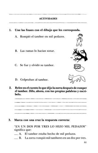 ACTIVIDADES 

1. 	 Une las frases con el dibujo que les corresponda.
A. 	 Rompió el tambor en mil pedazos.
B. 	 Las ramas lo hacían sonar.
C. 	 Se fue y olvidó su tambor.
D. 	 Golpeaban al tambor.
2. 	 Relee en el cuento lo que dijo la zorra después de romper
el tambor. Dilo, ahora, con tus propias palabras yescrí­
belo.
3. 	 Marca con una cruz la respuesta correcta:
"EN UN DOS POR TRES LO HIZO MIL PEDAZOS" 

significa que: 

_ A. El tambor estaba hecho de mil pedazos. 

_ B. La zorra rompió mil tambores en un dos por tres. 

61
 