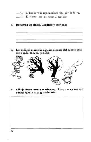 C. El tambor fue rápidamente roto por la zorra.
_ D. El viento tocó mil veces el tambor.
4. Recuerda un chiste. Cuéntalo y escríbelo.
5. Los dibujos muestran algunas escenas del cuento. Des­
cribe cada uno, en voz alta.
6. Dibuja instrumentos musicales; o bien~ una escena del
cuento que te haya gustado más.
62
 