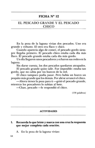 FICHA N° 12 

EL PESCADO GRANDE Y EL PESCADO 

CHICO 

En la poza de la laguna vivían dos pescados. Uno era
grande y robusto. El otro era flaco y chico.
Cuando aparecía algo de comer, el pescado gordo siem­
pre llegaba primero. El pescado chico estaba cada día más
flaco. El pescado grande estaba cada día más gordo.
Un día llegaron unos pescadores y echaron sus redes en la
laguna.
Sin 	darse cuenta, los dos pescados quedaron atrapados.
El pescado grande quiso salir. Fue imposible: estaba tan
gordo, que no cabía por los huecos de la red.
El chico tampoco podía pasar. Pero había un hueco un
poquito más grande que los demás. Por ahí se arrancó el chico.
-Ahora tienes la poza para ti -gritó el pescado grande,
mientras los pescadores lo subían al bote.
-Chao, pescado -le respondió el chico.
(138 palabras)
ACTIVIDADES 

1. 	 Recuerda lo que leíste y marca con una cruz la respuesta
que mejor completa cada oración.
A. 	 En la poza de la laguna vivían:
64
 