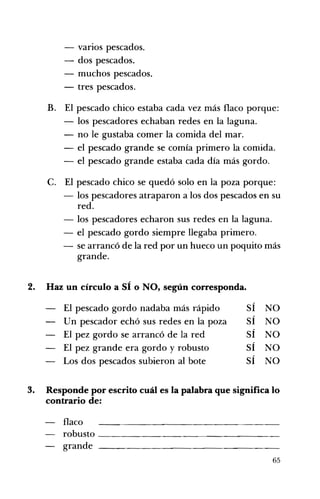 - varios pescados. 

- dos pescados. 

- muchos pescados. 

- tres pescados. 

B. 	 El pescado chico estaba cada vez más flaco porque:
- los pescadores echaban redes en la laguna.
- no le gustaba comer la comida del mar.
- el pescado grande se comía primero la comida.
- el pescado grande estaba cada día más gordo.
C. 	 El pescado chico se quedó solo en la poza porque:
- los pescadores atraparon a los dos pescados en su
red.
- los pescadores echaron sus redes en la laguna.
- el pescado gordo siempre llegaba primero.
- se arrancó de la red por un hueco un poquito más
grande.
"
2. 	 Haz un círculo a SI o NO, según corresponda.
,
El pescado gordo nadaba más rápido SI NO
Un pescador echó sus redes en la poza SÍ NO
El pez gordo se arrancó de la red SÍ NO
El pez grande era gordo y robusto SÍ NO
Los dos pescados subieron al bote SÍ NO
3. 	 Responde por escrito cuál es la palabra que significa lo
contrario de:
Haco
robusto __________________
grande
65
 