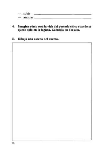subir
atrapar _____________________________________
4. 	 Imagina cómo será la vida del pescado chico cuando se
quede solo en la laguna. Cuéntalo en voz alta.
5. 	 Dibuja una escena del cuento.
66
 