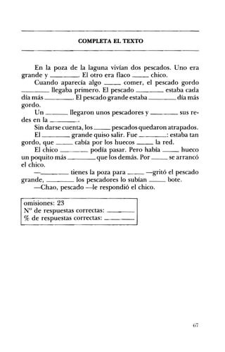 ____
COMPLETA EL TEXTO 

En la poza de la laguna vivían dos pescados. Uno era
grande y . El otro era flaco chico.
Cuando aparecía algo comer, el pescado gordo
____ llegaba primero. El pescado estaba cada
día más ____o El pescado grande estaba día más
gordo.
Un ___ llegaron unos pescadores y ____ sus re­
des en la ____
Sin darse cuenta, los pescados quedaron atrapados.
El grande quiso salir. Fue : estaba tan
gordo, que cabía por los huecos la red.
El chico podía pasar. Pero había hueco
un poquito más que los demás. Por se arrancó
el chico.
tienes la poza para -gritó el pescado
grande, los pescadores lo subían bote.
-Chao, pescado -le respondió el chico.
omisiones: 23
N° de respuestas correctas: ---­
% de respuestas correctas: - - - ­
67
 