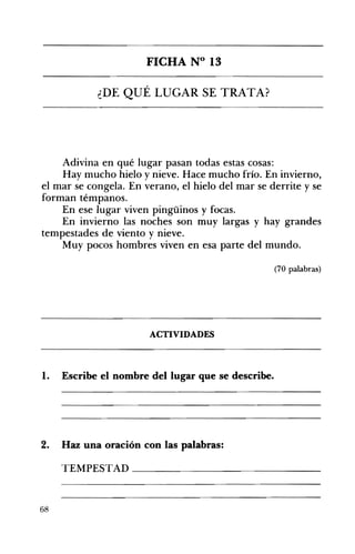 FICHA N° 13 

¿DE QUÉ LUGAR SE TRATA? 

Adivina en qué lugar pasan todas estas cosas:
Hay mucho hielo y nieve. Hace mucho frío. En invierno,
el mar se congela. En verano, el hielo del mar se derrite y se
forman témpanos.
En ese lugar viven pingüinos y focas.
En invierno las noches son muy largas y hay grandes
tempestades de viento y nieve.
Muy pocos hombres viven en esa parte del mundo.
(70 palabras)
ACTIVIDADES 

1. Escribe el nombre del lugar que se describe. 

2. Haz una oración con las palabras:
TEMPESTAD _____________
68
 