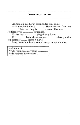 COMPLETA EL TEXTO 

Adivina en qué lugar pasan todas estas cosas:
Hay mucho hielo y . Hace mucho frío. En
____, el mar se congela. verano, el hielo del __
se derrite y se témpanos.
En ese lugar pingüinos y focas.
En las noches son muy y hay grandes
tempestades viento y nieve.
Muy pocos hombres viven en esa parte del mundo.
omisiones: 9 

N° de respuestas correctas: ____ 

% de respuestas correctas: ____ 

71
 