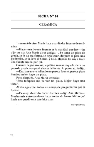 FICHA N° 14 

CERÁMICA 

La mamá de Ana María hace unas lindas fuentes de cerá­
mICa.
-Hacer una de esas fuentes es lo más fácil que hay -les
dijo un día Ana María a sus amigas-o Se toma un poco de
greda, se le da esa forma, se deja secar, después se pasa una
piedrecita, se la lleva al horno, y listo. Mañana les vaya traer
una fuente hecha por mí.
Cuando llegó a su casa, le pidió a su mamá que le diera un
poco de greda yenlpezó a hacer la fuente. Al poco rato le dijo:
-Esto que me va saliendo no parece fuente, parece plato
hondo; mejor hago un plato.
Poco después, Ana María pensaba:
"Esto tampoco me parece un plato. Mejor hago una
torta".
Al día siguiente, todas sus amigas le preguntaron por la
fuente.
-Es muy aburrido hacer fuentes -dijo Ana María-.
Mucho más entretenido es hacer tortas de barro. Miren qué
linda me quedó esta que hice ayer.
(158 palabras)
72
 