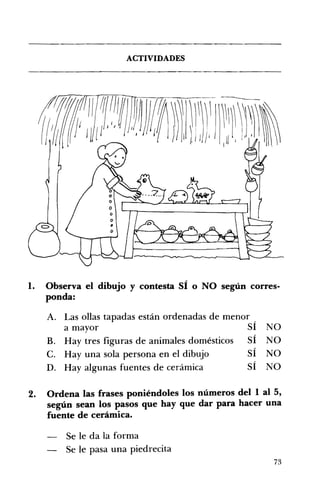 ACTIVIDADES 

1. 	 Observa el dibujo y contesta SÍ o NO según corres­
ponda:
A. 	 Las ollas tapadas están ordenadas de menor
a mayor SÍ NO
B. 	 Hay tres figuras de animales domésticos SÍ NO
C. 	 Hay una sola persona en el dibujo SÍ NO
D. 	 Hay algunas fuentes de cerámica SÍ NO
2. 	 Ordena las frases poniéndoles los números del 1 al 5,
según sean los pasos que hay que dar para hacer una
fuente de cerámica.
Se le da la forma 

Se le pasa una piedrecita 

73
 