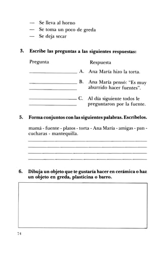 Se lleva al horno 

Se toma un poco de greda 

Se deja secar 

3. Escribe las preguntas a las siguientes respuestas:
Pregunta Respuesta
- -_______ A. Ana María hizo la torta.
_________ B. Ana María pensó: "Es muy
aburrido hacer fuentes".
--------- c. Al día siguiente todos le
preguntaron por la fuente.
5. Forma conjuntos con las siguientes palabras. Escríbelos.
mamá - fuente - platos - torta - Ana María - amigas - pan­
cucharas - mantequilla.
6. Dibuja un objeto que te gustaría hacer en cerámica o haz
un objeto en greda, plasticina o barro.
74
 