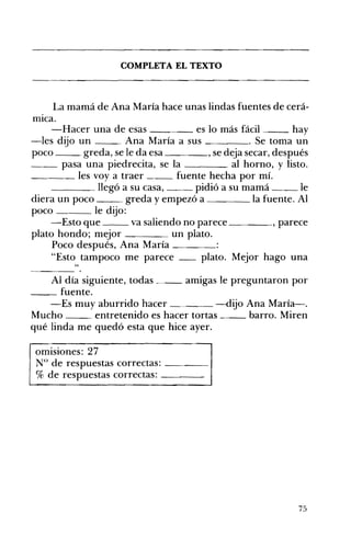 __
____
COMPLETA EL TEXTO 

La mamá de Ana María hace unas lindas fuentes de cerá­
mICa.
-Hacer una de esas es lo más fácil hay
-les dijo un Ana María a sus . Se toma un
poco greda, se le da esa , se deja secar, después
pasa una piedrecita, se la al horno, y listo.
__ les voy a traer fuente hecha por mí.
llegó a su casa, pidió a su mamá le
diera un poco greda y empezó a la fuente. Al
poco le dijo:
-Esto que va saliendo no parece , parece
plato hondo; mejor un plato.
Poco después, Ana María ____
"Esto tampoco me parece __ plato. Mejor hago una
"
Al día siguiente, todas _ amigas le preguntaron por
__ fuente.
-Es muy aburrido hacer _. -dijo Ana María-.
Mucho entretenido es hacer tortas barro. Miren
qué linda me quedó esta que hice ayer.
omisiones: 27 

N° de respuestas correctas: ____ 

% de respuestas correctas: ____ 

75
 