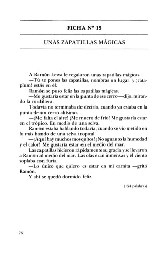 FICHA N° 15 

UNAS ZAPATILLAS MÁGICAS 

A Ramón Leiva le regalaron unas zapatillas mágicas.
-Tú te pones las zapatillas, nombras un lugar y ¡cata­
plum! estás en él.
Ramón se puso feliz las zapatillas mágicas.
-Me gustaría estar en la punta de ese cerro-dijo, miran­
do la cordillera.
Todavía no terminaba de decirlo, cuando ya estaba en la
punta de un cerro altísimo.
-¡Me falta el aire! ¡Me muero de frío! Me gustaría estar
en el trópico. En medio de una selva.
Ramón estaba hablando todavía, cuando se vio metido en
lo más hondo de una selva tropical.
-¡Aquí hay muchos mosquitos! ¡No aguanto la humedad
y el calor! Me gustaría estar en el medio del mar.
Las zapatillas hicieron rápidamente su gracia yse llevaron
a Ramón al medio del mar. Las olas eran inmensas y el viento
soplaba con furia.
-Lo único que quiero es estar en mi camita -gritó
Ramón.
y ahí se quedó dormido feliz.
(154 palabras)
76
 