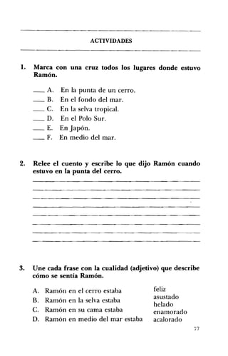 ACTIVIDADES 

1. 	 Marca con una cruz todos los lugares donde estuvo
Ramón.
_A. En la punta de un cerro. 

_B. En el fondo del mar. 

_C. En la selva tropical. 

_D. En el Polo Sur. 

_E. En Japón. 

_F. En medio del mar. 

2. 	 Relee el cuento y escribe lo que dijo Ramón cuando
estuvo en la punta del cerro.
3. 	 Une cada frase con la cualidad (adjetivo) que describe
cómo se sentía Ramón.
felizA. 	 Ramón en el cerro estaba
asustado
B. 	 Ramón en la selva estaba
helado
C. 	 Ramón en su cama estaba enamorado
D. Ramón en medio del mar estaba acalorado
i7
 
