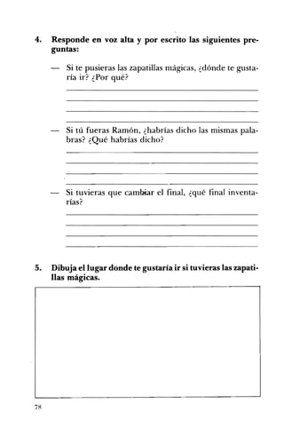 4. 	 Responde en voz alta y por escrito las siguientes pre­
guntas:
Si te pusieras las zapatillas mágicas, ¿dónde te gusta­
ría ir? ¿Por qué?
Si tú fueras Ramón, ¿habrías dicho las mismas pala­
bras? ¿Qué habrías dicho?
Si tuvieras que cambiar el final, ¿qué final inventa­
rías?
5. Dibuja el lugar dónde te gustaría ir si tuvieras las zapati­
llas mágicas.
78
 