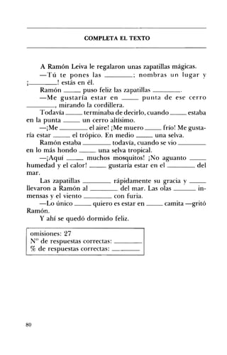 COMPLETA EL TEXTO 

A Ramón Leiva le regalaron unas zapatillas mágicas.
ú te pones las ; nombras un lugar y
_ _ _ _ o estás en él.
Ramón puso feliz las zapatillas ____
-Me gustaría estar en punta de ese cerro
mirando la cordillera.
Todavía terminaba de decirlo, cuando estaba
en la punta un cerro altísimo.
Me el aire! ¡Me muero frío! Me gusta­
ría estar el trópico. En medio una selva.
Ramón estaba todavía, cuando se vio ____
en lo más hondo una selva tropical.
-¡Aquí muchos mosquitos! ¡No aguanto __
humedad y el calor! gustaría estar en el del
mar.
Las zapatillas ____ rápidamente su gracia y __
llevaron a Ramón al del mar. Las olas ___ In­
mensas y el viento ____ con furia.
-Lo único __ quiero es estar en __ camita -gritó
Ramón.
y ahí se quedó dormido feliz.
omisiones: 27 

N° de respuestas correctas: ____ 

% de respuestas correctas: ____ 

80
 