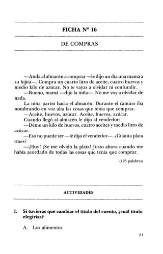 FICHA N° 16 

DE COMPRAS 

-Anda al almacén a comprar-le dijo un día una mamá a
su hijita-o Compra un cuarto litro de aceite, cuatro huevos y
medio kilo de azúcar. No te vayas a olvidar ni confundir.
-Bueno, mamá-dijo la niña-o No me voy a olvidar de
nada.
La niña partió hacia el almacén. Durante el camino iba
nombrando en voz alta las cosas que tenía que comprar.
-Aceite, huevos, azúcar. Aceite, huevos, azúcar.
Cuando llegó al almacén le dijo al vendedor:
-Déme un kilo de huevos, cuatro aceites y medio litro de
azúcar.
-Eso no puede ser-le dijo el vendedor-o ¿Cuánta plata
traes?
-¡Huy! ¡Se me olvidó la plata! Justo ahora cuando me
había acordado de todas las cosas que tenía que comprar.
(125 palabras)
ACTIVIDADES 

1. 	 Si tuvieras que cambiar el título del cuento, ¿cuál título
elegirías?
A. 	 Los alimentos
81
 