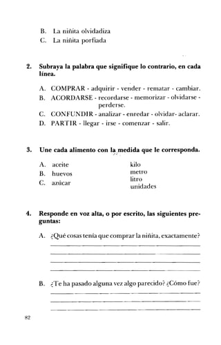 B. 	 La niñita olvidadiza
C. 	 La niñita porfiada
2. 	 Subraya la palabra que signifique lo contrario, en cada
línea.
A. 	 COMPRAR - adquirir - vender - rematar - cambiar.
B. 	 ACORDARSE - recordarse - memorizar - olvidarse ­
perderse.
C. 	 CONFUNDIR - analizar - enredar - olvidar- aclarar.
D. 	 PARTIR - llegar - irse - comenzar - salir.
3. 	 Une cada alimento con la"medida que le corresponda...'" ~.' ,
A. 	 aceite kilo 

metro
B. 	 huevos 

litro

C. 	 azúcar
unidades
4. 	 Responde en voz alta, o por escrito, las siguientes pre­
guntas:
A. 	 ¿Qué cosas tenía que comprar la niñita, exactamente?
B. ¿Te ha pasado alguna vez algo parecido? ¿Cómo fue? 

82
 
