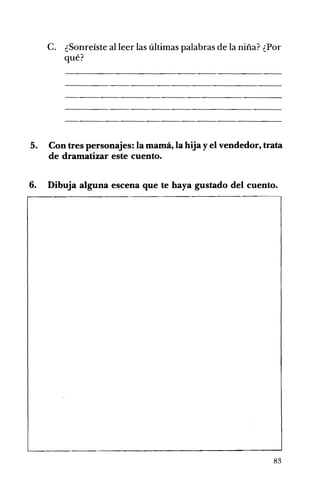 C. ¿Sonreíste al leer las últimas palabras de la niña? ¿Por
qué?
5. Con tres personajes: la mamá, la hija y el vendedor, trata
de dramatizar este cuento.
6. Dibuja alguna escena que te haya gustado del cuento.
83
 