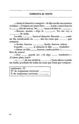 COMPLETA EL TEXTO 

-Anda al almacén a comprar-le dijo un día una mamá a
su hijita-o Compra un cuarto litro aceite, cuatro huevos
y kilo de azúcar. No vayas a olvidar ni ____
-Bueno, mamá -dijo la -. No me voy a
____ de nada.
La niña hacia el almacén. Durante __ cami­
no iba nombrando en alta las cosas que que
comprar.
-Aceite, huevos, ____oAceite, huevos, azúcar.
Cuando al almacén le dijo vendedor:
-Déme un kilo huevos, cuatro,aceites y ____
litro de azúcar.
-Eso puede ser -le dijo __ vendedor-o
¿Cuánta plata traes?
-¡ ! ¡Se me olvidó la Justo ahora cuando
me había acordado de todas las cosas que tenía que comprar.
omisiones: 19 

N° de respuestas correctas: ---_ 

% de respuestas correctas: ____ 

84
 