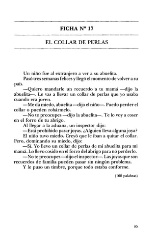 FICHA N° 17 

EL COLLAR DE PERLAS 

Un niño fue al extranjero a ver a su abuelita.
Pasó tres semanas felices yllegó el momento de volver a su
país.
-Quiero mandarle un recuerdo a tu mamá -dijo la
abuelita-o Le vas a llevar un collar de perlas que yo usaba
cuando era joven.
-Me da miedo, abuelita-dijo el niño-. Puedo perder el
collar o pueden robármelo.
-No te preocupes -dijo la abuelita-o Te lo voy a coser
en el forro de tu abrigo.
Al llegar a la aduana, un inspector dijo:
-Está prohibido pasarjoyas. ¿Alguien lleva algunajoya?
El niño tuvo miedo. Creyó que le iban a quitar el collar.
Pero, dominando su miedo, dijo:
-Sí. Yo llevo un collar de perlas de mi abuelita para mi
mamá. Lo llevo cosido en el forro del abrigo para no perderlo.
-No te preocupes-dijo el inspector-o Lasjoyas que son
recuerdos de familia pueden pasar sin ningún problema.
y le puso un timbre, porque todo estaba conforme.
(168 palabras)
85
 