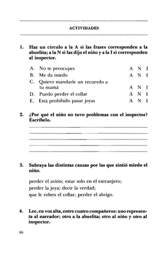 ACTIVIDADES 

l. 	 Haz un círculo a la A si las frases corresponden a la
abuelita; a la N si las dijo el niño y a la 1si corresponden
al inspector.
A. 	 No te preocupes A N 1
B.	 Me da miedo A N 1
C. 	 Quiero mandarle un recuerdo a
tu mamá A N 1
D. 	 Puedo perder el collar A N 1
E. 	 Está prohibido pasar joyas A N 1
2. 	 ¿Por qué el niño no tuvo problemas con el inspector?
Escríbelo.
3. 	 Subraya las distintas causas por las que sintió miedo el
niño.
perder el avión; estar solo en el extranjero; 

perder la joya; decir la verdad; 

que le roben el collar; perder el abrigo. 

4. 	 Lee, en voz alta, entre cuatro compañeros: uno represen­
ta al narrador; otro a la abuelita; otro al niño y otro al
inspector.
86
 