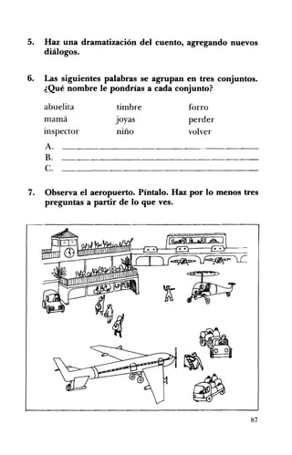 5. 	 Haz una dramatización del cuento, agregando nuevos
diálogos.
6. 	 Las siguientes palabras se agrupan en tres conjuntos.
¿Qué nombre le pondrías a cada conjunto?
abuelita timbre forro 

mamá Joyas perder 

inspector niño volver 

A.
B.
C.
7. 	 Observa el aeropuerto. Píntalo. Haz por lo menos tres
preguntas a partir de lo que ves.
87
 