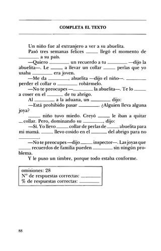 COMPLETA EL TEXTO 

Un niño fue al extranjero a ver a su abuelita.
Pasó tres semanas felices llegó el momento de
____ a su país.
-Quiero ____ un recuerdo a tu ____ -dijo la
abuelita-o Le a llevar un collar perlas que yo
usaba era Joven.
-Me da , abuelita -dijo el niño-. ____
perder el collar o robármelo.
-No te preocupes la abuelita-o Te lo __
a coser en el de tu abrigo.
Al a la aduana, un ____ dijo:
-Está prohibido pasar . ¿Alguien lleva alguna
joya?
__ niño tuvo miedo. Creyó le iban a quitar
_collar. Pero, dominando su , dijo:
-Sí. Yo llevo collar de perlas de abuelita para
mi mamá. llevo cosido en el del abrigo para no
-No te preocupes-dijo inspector-o Lasjoyas que
__ recuerdos de familia pueden sin ningún pro­
blema.
y le puso un timbre, porque todo estaba conforme.
omisiones: 28 

N° de respuestas correctas: ____ 

% de respuestas correctas: ____ 

88
 