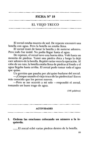 FICHA N° 18 

EL VIEJO TRUCO 

El zorzal estaba muerto de sed. De repente encontró una
botella con agua. Pero la botella no estaba llena.
El zorzal trató de botar la botella y de meterse adentro.
Pero todo fue inútil. No podía llegar hasta el agua.
De repente, el zorzal tuvo una buena idea. Voló hasta un
montón de piedras. Tomó una piedra chica y luego la dejó
caer adentro de la botella. Repitió varias veces la operación. Al
cabo de un rato, la botella estaba llena de piedras al fondo y el
agua llegaba hasta arriba. El zorzal pudo tomar toda el agua
que qUISO.
U n gorrión que pasaba por ahí quiso burlarse del zorzal.
-¿Conque usando el viejo truco de las piedrecitas? Eso es
más conocido que los perros nuevos.
-Pero se me ocurrió a mí solo -respondió el zorzal,
tomando un buen trago de agua.
(146 palabras)
ACTIVIDADES 

1. 	 Ordena las oraciones colocando un número a la iz­
quierda.
__ El zorzal echó varias piedras dentro de la botella.
89
 