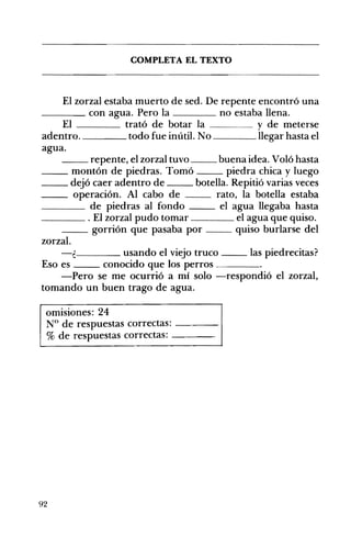 __
COMPLETA EL TEXTO 

El zorzal estaba muerto de sed. De repente encontró una 

____ con agua. Pero la no estaba llena.
El trató de botar la y de meterse
adentro. todo fue inútil. No llegar hasta el
agua.
repente, el zorzal tuvo buena idea. Voló hasta
__ montón de piedras. Tomó piedra chica y luego
__ dejó caer adentro de botella. Repitió varias veces
__ operación. Al cabo de rato, la botella estaba
____ de piedras al fondo el agua llegaba hasta
____ . El zorzal pudo tomar el agua que quiso.
__ gorrión que pasaba por quiso burlarse del
zorzal.
-¿ usando el viejo truco las piedrecitas?
Eso es conocido que los perros ____
-Pero se me ocurrió a mí solo -respondió el zorzal,
tomando un buen trago de agua.
omisiones: 24
N° de respuestas correctas: ---­
% de respuestas correctas: ---­
92
 