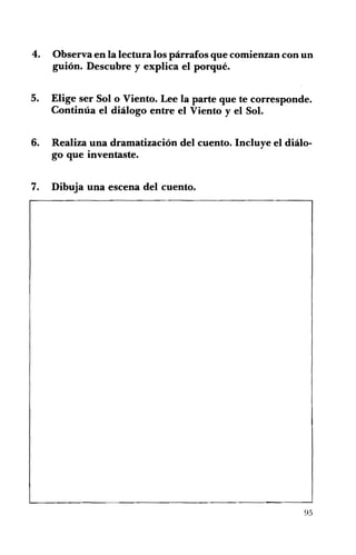 4. 	 Observa en la lectura los párrafos que comienzan con un
guión. Descubre y explica el porqué.
5. 	 Elige ser Solo Viento. Lee la parte que te corresponde.
Continúa el diálogo entre el Viento y el Sol.
6. 	 Realiza una dramatización del cuento. Incluye el diálo­
go que inventaste.
7. 	 Dibuja una escena del cuento.
95
 
