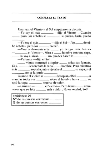 COMPLETA EL TEXTO 

Una vez, el Viento y el Sol empezaron a discutir.
-Yo soy el más -dijo el Viento--. Cuando
__ paso, los árboles se ; si quiero, hasta puedo
-Yo soy el ~ás -dijo el Sol-o Yo __ derri­
bo árboles, pero los crecer.
-Voy a demostrarte yo tengo más fuerza
'-----___ el Viento--. Mira a hombre con una capa.
__ la voy a sacar. no puedes hacer lo ____
-Veremos -dijo el Sol.
__ viento comenzó a sOplar todas sus fuerzas.
Casi, le arrebató la capa hombre. Pero mientras
más soplaba, más sujetaba el su capa, y el
____ no se la pudo ____
Cuando el Viento se de soplar, el Sol ____ a
mandar todos sus sobre el hombre hasta __ se
sacó la capa. ____ muerto de calor.
-Ganaste - el Viento--. Pero tienes reco­
nocer que yo hice más ruido. ¿No es verdad, Sol?
omisiones: 29
N° de respuestas correctas: ---­
% de respuestas correctas: ---­
96
 