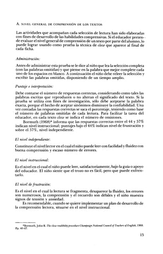 A. NIVEL GENERAL DE COMPRENSIÓN DE LOS TEXTOS
Las actividades que acompañan cada selección de lectura han sido elaboradas
con fines de desarrollo de las habilidades comprensivas. Si el educador preten- .
de evaluar el nivel general de comprensión de un texto por parte del alumno, lo
puede lograr usando como prueba la técnica de cloze que aparece al final de
cada ficha.
Administración:
Antes de administrar esta prueba se le dice al niño que lea la selección completa
(con las palabras omitidas) y que piense en la palabra que mejor complete cada
uno de los espacios en blanco. A continuación el niño debe releer la selección y
escribir las palabras omitidas, disponiendo de un tiempo amplio.
Puntaje e interpretación:
Debe contarse el número de respuestas correctas, considerando como tales las
palabras escritas que reproducen o no alteran el significado del texto. Si la
prueba se utiliza con fines de investigación, sólo debe aceptarse la palabra
exacta, porque el hecho de aceptar sinónimos disminuye la confiabilidad. Una
vez contadas las respuestas correctas se saca el porcent<tie, teniendo como base
el número de palabras omitidas de cada lectura. Para facilitar la tarea del
educador, en cada texto cloze se indica el número de omisiones.
Bormuth (1968)* informa que las respuestas correctas entre el 44 Y57%
indican nivel instruccional; puntajes bajo el 44% indican nivel de frustración y
sobre el 57%, nivel independiente.
El nivel independiente:
Constituye el nivel lector en el cual el niño puede leer con facilidad yfluidez con
buena comprensión y escaso número de errores.
El nivel instruccional:
Es el nivel en el cual el niño puede leer, satisfactoriamente, bajo la guía o apoyo
del educador. El niño siente que el trozo no es fácil, pero que puede enfren­
tarlo.
El nivel de frustración:
Es el nivel en el cual la lectura se fragmenta, desaparece la fluidez, los errores
son numerosos, la comprensión y el recuerdo son débiles y el niño muestra
signos de tensión yansiedad.
Es recomendable, cuando se quiere implementar un plan de desarrollo de
la comprensión lectora, situarse en el nivel instruccÍonal.
*Bormuth, John R. The cloze readíbílity procedure Champaign Natiorw.l Councíl ofTeachers ofEnglish, 1968.
Pp. 40-47.
15
 