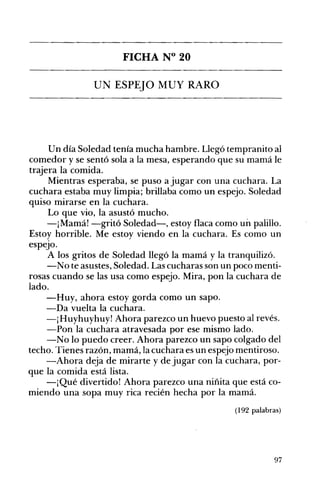 FICHA N° 20 

LTN ESPEJO MUY RARO 

Un día Soledad tenía mucha hambre. Llegó tempranito al
comedor y se sentó sola a la mesa, esperando que su mamá le
trajera la comida.
Mientras esperaba, se puso a jugar con una cuchara. La
cuchara estaba muy limpia; brillaba como un espejo. Soledad
quiso mirarse en la cuchara.
Lo que vio, la asustó mucho.
-¡Mamá! -gritó Soledad-, estoy flaca como un palillo.
Estoy horrible. Me estoy viendo en la cuchara. Es como un
espeJo.
A los gritos de Soledad llegó la mamá y la tranquilizó.
-No te asustes, Soledad. Las cucharas son un poco menti­
rosas cuando se las usa como espejo. Mira, pon la cuchara de
lado.
-Huy, ahora estoy gorda como un sapo.
-Da vuelta la cuchara.
-¡Huyhuyhuy! Ahora parezco un huevo puesto al revés.
-Pon la cuchara atravesada por ese mismo lado.
-No lo puedo creer. Ahora parezco un sapo colgado del
techo. Tienes razón, mamá, la cuchara es un espejo mentiroso.
-Ahora deja de mirarte y de jugar con la cuchara, por­
que la comida está lista.
-¡Qué divertido! Ahora parezco una niñita que está co­
miendo una sopa muy rica recién hecha por la mamá.
(192 palabras)
97
 