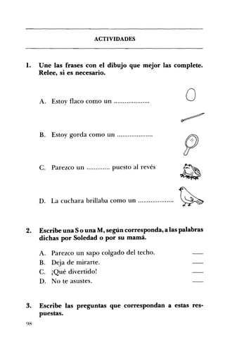 ACTIVIDADES 

1. 	 Une las frases con el dibujo que mejor las complete.
Relee, si es necesario.
oA. 	 Estoy flaco como un .................... 

B. Estoy gorda como un .................... 

C. Parezco un ............. puesto al revés 

D. 	 La cuchara brillaba como un .................... ~
2. 	 Escribe una So una M, según corresponda, a las palabras
dichas por Soledad o por su mamá.
A. 	 Parezco un sapo colgado del techo.
B. 	 Deja de mirarte.
C. 	 ¡Qué divertido!
D. 	 No te asustes.
3. 	 Escribe las preguntas que correspondan a estas res­
puestas.
98
 