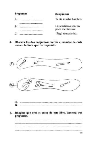 Preguntas 	 Respuestas
A. 	 Tenía mucha hambre.
B. 	 Las cucharas son un
poco mentirosas.
c. 	 Llegó tempranito.
4. 	 Observa los dos conjuntos; escribe el nombre de cada
uno en la línea que corresponde.
A. 	 __________________________________________
B.
5. 	 Imagina que eres el autor de este libro. Inventa tres
preguntas.
99
 