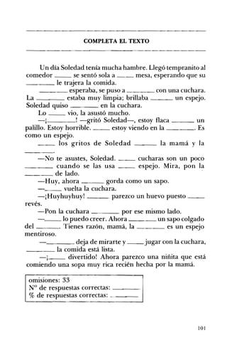 COMPLETA EL TEXTO 

Un día Soledad tenía mucha hambre. Llegó tempranito al
comedor se sentó sola a mesa, esperando que su
____ le trajera la comida.
____ esperaba, se puso a ____ con una cuchara.
La estaba muy limpia; brillaba un espeJo.
Soledad quiso en la cuchara.
Lo vio, la asustó mucho.
-j ! -gritó Soledad-, estoy flaca ___ un
palillo. Estoy horrible. estoy viendo en la . Es
como un espeJo.
__ los gritos de Soledad ___ la mamá y la
-No te asustes, Soledad. __ cucharas son un poco
____ cuando se las usa espejo. Mira, pon la
____ de lado.
-Huy, ahora gorda como un sapo.
"__ vuelta la cuchara.
-¡Huyhuyhuy! parezco un huevo puesto __
revés.
-Pon la cuchara por ese mismo lado.
'---_lo puedo creer. Ahora un sapo colgado
del . Tienes razón, mamá, la es un espejo
mentiroso.
____ deja de mirarte y jugar con la cuchara,
____ la comida está lista.
-j divertido! Ahora parezco una niñita que está
comiendo una sopa muy rica recién hecha por la mamá.
omisiones: 33 

N° de respuestas correctas: - ___ 

% de respuestas correctas: 

101
 