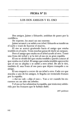 FICHA N° 21 

LOS DOS AMIGOS Y EL OSO 

Dos amigos, Jaime y Eduardo, andaban de paseo por la
cordillera.
De repente, los atacó un oso enorme.
Jaime arrancó y se subió a un árboL Eduardo se tendió en
el suelo y trató de hacerse el muerto.
El oso se acercó gruñendo hacia el amigo que estaba
tendido en el suelo. Tenía muchas ganas de darle un zarpazo.
Pero el amigo que estaba en el árbol ayudó al otro. Tomó
una fruta del árbol y se la tiró alosa en su gran espalda.
El oso se olvidó del que estaba tendido y partió a atacar al
que estaba en el árbol. El amigo que estaba tendido aprovechó
que el oso se alejaba y se subió a otro árbol. De ahí le tiró,
también él, una fruta alosa para que dejara tranquilo a su
amIgo.
El oso empezó a correr de un árbol a otro. Cada vez que
atacaba a uno de los amigos, le llegaba un tremendo frutazo
por la espalda.
-Así no vale -dijo el oso--. Van a ver cuando los en­
cuentre en un sitio sin árboles.
y el oso se fue sobándose la espalda, que tenía muy adolo­
rida por los frutazos que le habían dado.
(207 palabras)
102
 