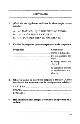 ---------------
ACTIVIDADES 

1. 	 ¿Cuál de los siguientes refranes le viene mejor a este
cuento?
A. 	 NO HAY MAL QUE POR BIEN NO VENGA
B. 	 LA UNIÓN HACE LA FUERZA
C. 	 OJO POR OJO, DIENTE POR DIENTE
2. 	 Escribe la pregunta que corresponda a cada respuesta.
Preguntas Respuestas
- - - - - - - - - - - - - Jaime y Eduardo.
-------------- Un oso enorme los
_________~___ atacó.
- ________~___ El amigo estaba en
______________ el árbol.
- - - - - - - - - - - - - Se salvaron porque
_____________ se ayudaron el uno
al otro.
3. 	 Observa como se escriben: zarpazo y frutazo. ¿Cómo
escribirías los aumentativos de las siguientes palabras?
CARTERA______________________________
PALMA ___________________
PEÑASCO ___________________________
4. 	 Haz una lista de tus amigos y escribe lo que piensas de la
amistad.
103
 