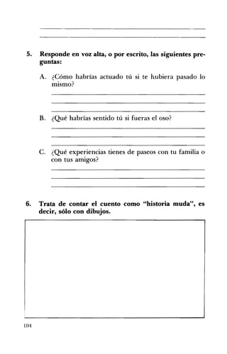 5. 	 Responde en voz alta, o por escrito, las siguientes pre­
guntas:
A. 	 ¿Cómo habrías actuado tú si te hubiera pasado lo
mismo?
B. ¿Qué habrías sentido tú si fueras el oso? 

C. ¿Qué experiencias tienes de paseos con tu familia o
con tus amigos?
6. Trata de contar el cuento como "historia muda", es
decir, sólo con dibujos.
104
 