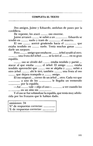 COMPLETA EL TEXTO 

Dos amigos, Jaime y Eduardo, andaban de paseo por la
cordillera.
De repente, los atacó oso enorme.
Jaime arrancó se subió a un . Eduardo se
tendió en suelo y trató de el muerto.
El oso acercó gruñendo hacia el que
estaba tendido en suelo. Tenía muchas ganas __
darle un zarpazo.
Pero amigo que estaba en árbol ayudó al otro.
___ una fruta del árbol se la tiró al en su gran
espalda.
__ oso se olvidó del estaba tendido y partió _
atacar al que estaba el árbol. El amigo estaba
tendido aprovechó que oso se alejaba y subió a
otro árbol. ahí le tiró, también , una fruta al oso
__ que dejara tranquilo a amigo.
El oso empezó correr de un árbol_ otro. Cada vez que
____ a uno de los , le llegaba un tremendo
____ por la espalda.
-Así vale -dijo el oso--. a ver cuando los
____ en un sitio sin ____
y el oso se fue sobándose la espalda, que tenía muy adolo­
rida por los frutazos que le habían dado.
omisiones: 34
N° de respuestas correctas: ---­
% de respuestas correctas: ---­
105
 