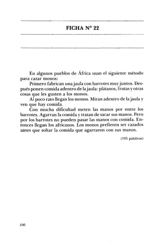FICHA N° 22 

En algunos pueblos de África usan el siguiente método
para cazar monos:
Primero fabrican unajaula con barrotes muyjuntos. Des­
pués ponen comida adentro de lajaula: plátanos, frutas yotras
cosas que les gusten a los monos.
Al poco rato llegan los monos. Miran adentro de lajaula y
ven que hay comida.
Con mucha dificultad meten las manos por entre los
barrotes. Agarran la comida y tratan de sacar sus manos. Pero
por los barrotes no pueden pasar las manos con comida. En­
tonces llegan los africanos. Los monos prefieren ser cazados
antes que soltar la comida que agarraron con sus manos.
(105 palabras)
106
 