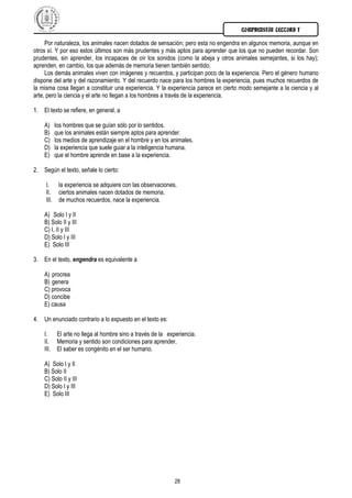 COMPRENSIÓN LECTORA I
28
Por naturaleza, los animales nacen dotados de sensación; pero esta no engendra en algunos memoria, aunque en
otros sí. Y por eso estos últimos son más prudentes y más aptos para aprender que los que no pueden recordar. Son
prudentes, sin aprender, los incapaces de oír los sonidos (como la abeja y otros animales semejantes, si los hay);
aprenden, en cambio, los que además de memoria tienen también sentido.
Los demás animales viven con imágenes y recuerdos, y participan poco de la experiencia. Pero el género humano
dispone del arte y del razonamiento. Y del recuerdo nace para los hombres la experiencia, pues muchos recuerdos de
la misma cosa llegan a constituir una experiencia. Y la experiencia parece en cierto modo semejante a la ciencia y al
arte, pero la ciencia y el arte no llegan a los hombres a través de la experiencia.
1. El texto se refiere, en general, a
A) los hombres que se guían sólo por lo sentidos.
B) que los animales están siempre aptos para aprender.
C) los medios de aprendizaje en el hombre y en los animales.
D) la experiencia que suele guiar a la inteligencia humana.
E) que el hombre aprende en base a la experiencia.
2. Según el texto, señale lo cierto:
I. la experiencia se adquiere con las observaciones.
II. ciertos animales nacen dotados de memoria.
III. de muchos recuerdos, nace la experiencia.
A) Solo I y II
B) Solo II y III
C) I, II y III
D) Solo I y III
E) Solo III
3. En el texto, engendra es equivalente a
A) procrea
B) genera
C) provoca
D) concibe
E) causa
4. Un enunciado contrario a lo expuesto en el texto es:
I. El arte no llega al hombre sino a través de la experiencia.
II. Memoria y sentido son condiciones para aprender.
III. El saber es congénito en el ser humano.
A) Solo I y II
B) Solo II
C) Solo II y III
D) Solo I y III
E) Solo III
 