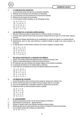 COMPRENSIÓN LECTORA I
42
5. LA COMUNICACIÓN LINGÜÍSTICA
I. La comunicación escrita, otra forma de comunicación lingüística.
II. Definición de comunicación como transmisión de información.
III. La comunicación oral, forma primaria de la comunicación lingüística.
IV. Sistemas de comunicación en los animales.
V. La comunicación verbal o lingüística: el uso del lenguaje humano.
A) IV – II – III – I – V
B) I – II – III – IV – V
C) V – IV – III – II – I
D) II – IV – V – III – I
E) III – I – II – V – IV
6. LAS MUJERES EN LA SEGUNDA GUERRA MUNDIAL
I. Más de 6 millones de mujeres se desenvolvieron en fábricas, oficinas, Cruz Roja, etc.
II. La familia sufrió, además de los horrores de la guerra, el alejamiento de la mujer en su rol de madre, esposa o
hermana.
III. Los puestos de trabajos abandonados por los combatientes los cubrieron las mujeres, con creciente eficacia.
IV. Gradualmente, como en otras crisis históricas, la institución familiar se adaptó a los nuevos tiempos y se
enriqueció.
V. La segunda guerra mundial cambió la situación de la mujer en Inglaterra y Estados Unidas.
A) V – III – I – II – IV
B) III – I – IV – II – V
C) V – IV – III – II – I
D) IV – III – I – II - V
E) I – II – IV – III – V
7. INFLUENCIA CRISTIANA EN LA CONQUISTA DE AMÉRICA
I. Empero, la de América difiere esencialmente de las invasiones en Europa y Asia.
II. Siendo su trascendental objeto la unificación la familia americana.
III. El Cristianismo que usa la caridad como precepto religioso era su principio conquistador.
IV. La Conquista de América tuvo el carácter trágico y sangriento.
V. Como todas las convulsiones que renuevan de súbito la existencia de los pueblos.
A) II – V – III – IV – I
B) III – I – IV – V – II
C) IV – V – I – III – II
D) V – I – IV – III – II
E) III – V – II – IV – I
8. LAS MONJAS DE CLAUSURA
I. Cuando Sierva María, entró al convento de las monjas de clausura eran ochenta y dos.
II. El único contacto que tenían con el exterior eran las escasas visitas en un locutorio.
III. Cuyo uso era reglamentario y restringido y siempre en presencia de una escucha.
IV. Después de hacer sus votos de pobreza, silencio y castidad.
A) III – I - II – IV
B) II – III – I – IV
C) IV – I – II – III
D) I – IV – II – III
E) III – II – IV – I
9. EL VANGUARDISMO
I. Conjunto de pautas que rompen con las normas antiguas de la literatura.
II. Está presente en casi todos los géneros literarios.
III. Expresa un repudio a todo lo que indicaba la perspectiva literaria clásica.
IV. Nombre genérico de las nuevas tendencias que nacieron al finalizar la Primera Guerra Mundial.
V. Es en la poesía donde más se refleja sus características.
A) IV – III – I – II – V
 
