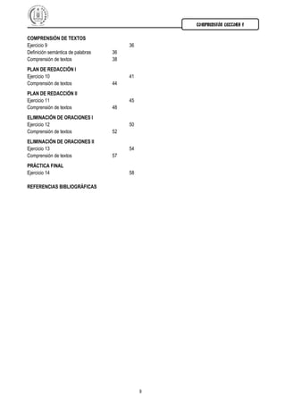 COMPRENSIÓN LECTORA I
9
COMPRENSIÓN DE TEXTOS
Ejercicio 9 36
Definición semántica de palabras 36
Comprensión de textos 38
PLAN DE REDACCIÓN I
Ejercicio 10 41
Comprensión de textos 44
PLAN DE REDACCIÓN II
Ejercicio 11 45
Comprensión de textos 48
ELIMINACIÓN DE ORACIONES I
Ejercicio 12 50
Comprensión de textos 52
ELIMINACIÓN DE ORACIONES II
Ejercicio 13 54
Comprensión de textos 57
PRÁCTICA FINAL
Ejercicio 14 58
REFERENCIAS BIBLIOGRÁFICAS
 