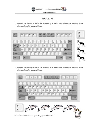 Contenidos y Prácticas de aprendizaje para 1º Grado
11
PRÁCTICA N° 11
1. Colorea de rosado la tecla del número 3, el resto del teclado de amarillo y las
figuras del color que prefieras.
2. Colorea de marrón la tecla del número 4, el resto del teclado de amarillo y las
figuras del color que prefieras.
#
3
$
4
Esc F1 F2 F3 F4 F5 F6 F7 F8 F9 F10 F11 F12
°
|
!
1
@
2
$
4
%
5
&
6
/
7
(
8
)
9
=
0
¿
¡
#
3
Q W E R T Y
A S D F G H
Z X C V B
U I O P
J K L
N M
¨
´
*
+
[
{
;
,
:
.
__
-
Tab
Shift
Ctrl Alt
Caps
Lock
Alt Ctrl
Shift
Enter
Ñ
?
‘
]
}
Esc F1 F2 F3 F4 F5 F6 F7 F8 F9 F10 F11 F12
°
|
!
1
@
2
$
4
%
5
&
6
/
7
(
8
)
9
=
0
¿
¡
#
3
Q W E R T Y
A S D F G H
Z X C V B
U I O P
J K L
N M
¨
´
*
+
[
{
;
,
:
.
__
-
Tab
Shift
Ctrl Alt
Caps
Lock
Alt Ctrl
Shift
Enter
Ñ
?
‘
]
}
 