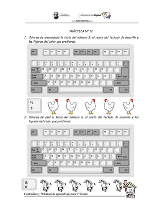 Contenidos y Prácticas de aprendizaje para 1º Grado
12
PRÁCTICA N° 12
1. Colorea de anaranjado la tecla del número 5, el resto del teclado de amarillo y
las figuras del color que prefieras.
2. Colorea de azul la tecla del número 6, el resto del teclado de amarillo y las
figuras del color que prefieras.
%
5
&
6
Esc F1 F2 F3 F4 F5 F6 F7 F8 F9 F10 F11 F12
°
|
!
1
@
2
$
4
%
5
&
6
/
7
(
8
)
9
=
0
¿
¡
#
3
Q W E R T Y
A S D F G H
Z X C V B
U I O P
J K L
N M
¨
´
*
+
[
{
;
,
:
.
__
-
Tab
Shift
Ctrl Alt
Caps
Lock
Alt Ctrl
Shift
Enter
Ñ
?
‘
]
}
Esc F1 F2 F3 F4 F5 F6 F7 F8 F9 F10 F11 F12
°
|
!
1
@
2
$
4
%
5
&
6
/
7
(
8
)
9
=
0
¿
¡
#
3
Q W E R T Y
A S D F G H
Z X C V B
U I O P
J K L
N M
¨
´
*
+
[
{
;
,
:
.
__
-
Tab
Shift
Ctrl Alt
Caps
Lock
Alt Ctrl
Shift
Enter
Ñ
?
‘
]
}
 