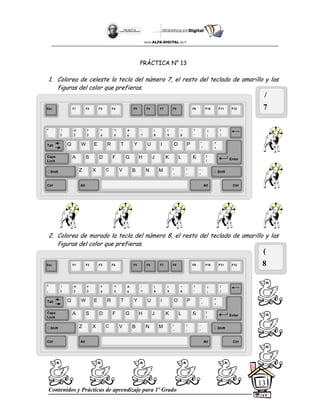Contenidos y Prácticas de aprendizaje para 1º Grado
13
PRÁCTICA N° 13
1. Colorea de celeste la tecla del número 7, el resto del teclado de amarillo y las
figuras del color que prefieras.
2. Colorea de morado la tecla del número 8, el resto del teclado de amarillo y las
figuras del color que prefieras.
/
7
(
8
Esc F1 F2 F3 F4 F5 F6 F7 F8 F9 F10 F11 F12
°
|
!
1
@
2
$
4
%
5
&
6
/
7
(
8
)
9
=
0
¿
¡
#
3
Q W E R T Y
A S D F G H
Z X C V B
U I O P
J K L
N M
¨
´
*
+
[
{
;
,
:
.
__
-
Tab
Shift
Ctrl Alt
Caps
Lock
Alt Ctrl
Shift
Enter
Ñ
?
‘
]
}
Esc F1 F2 F3 F4 F5 F6 F7 F8 F9 F10 F11 F12
°
|
!
1
@
2
$
4
%
5
&
6
/
7
(
8
)
9
=
0
¿
¡
#
3
Q W E R T Y
A S D F G H
Z X C V B
U I O P
J K L
N M
¨
´
*
+
[
{
;
,
:
.
__
-
Tab
Shift
Ctrl Alt
Caps
Lock
Alt Ctrl
Shift
Enter
Ñ
?
‘
]
}
 